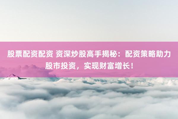 股票配资配资 资深炒股高手揭秘：配资策略助力股市投资，实现财富增长！
