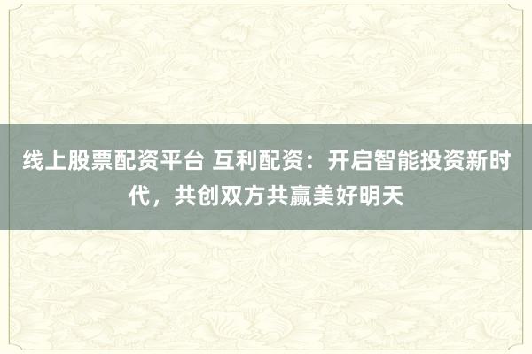 线上股票配资平台 互利配资：开启智能投资新时代，共创双方共赢美好明天