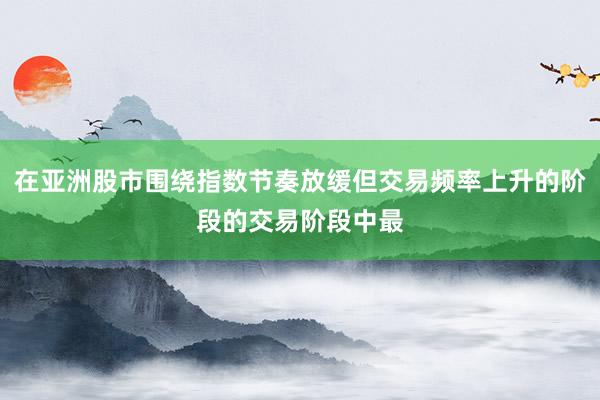 在亚洲股市围绕指数节奏放缓但交易频率上升的阶段的交易阶段中最