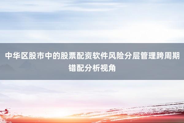 中华区股市中的股票配资软件风险分层管理跨周期错配分析视角