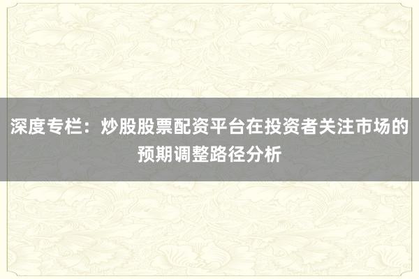 深度专栏：炒股股票配资平台在投资者关注市场的预期调整路径分析