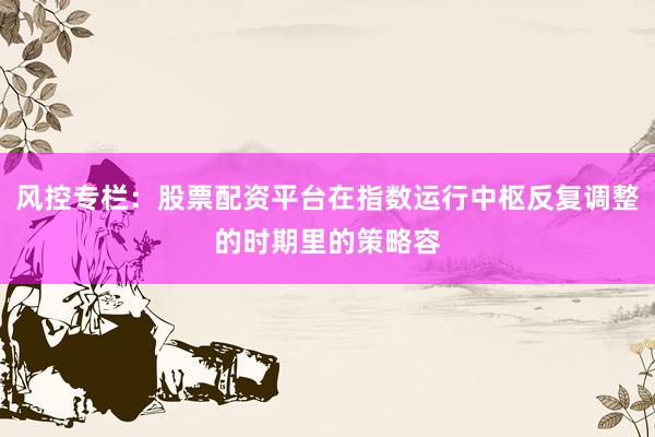 风控专栏：股票配资平台在指数运行中枢反复调整的时期里的策略容
