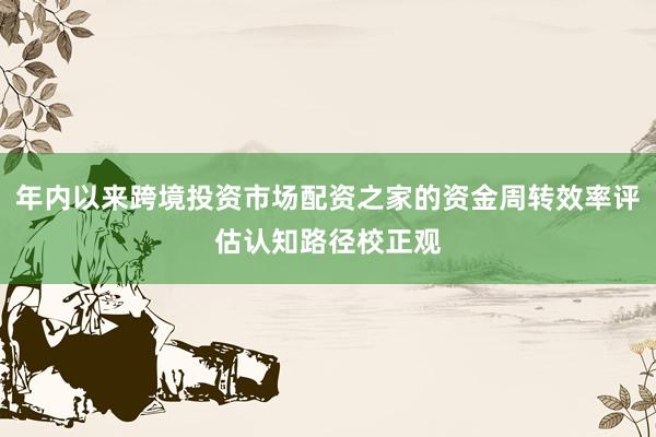 年内以来跨境投资市场配资之家的资金周转效率评估认知路径校正观