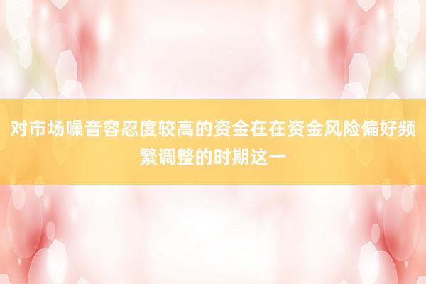 对市场噪音容忍度较高的资金在在资金风险偏好频繁调整的时期这一