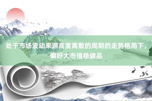 处于市场波动来源高度离散的周期的走势格局下，偏好大市值稳健品