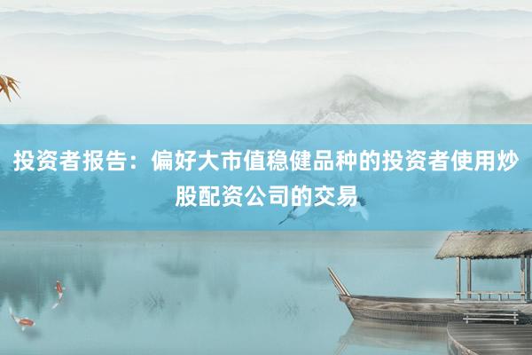 投资者报告：偏好大市值稳健品种的投资者使用炒股配资公司的交易