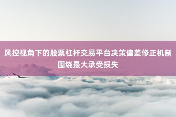 风控视角下的股票杠杆交易平台决策偏差修正机制围绕最大承受损失