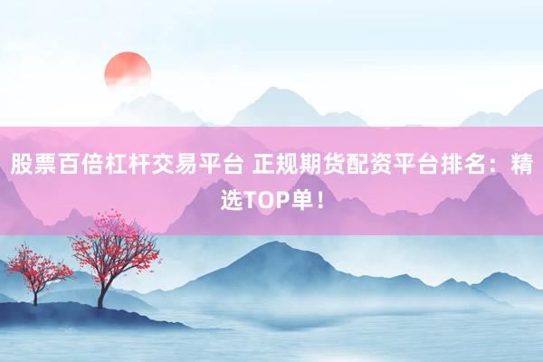 股票百倍杠杆交易平台 正规期货配资平台排名：精选TOP单！