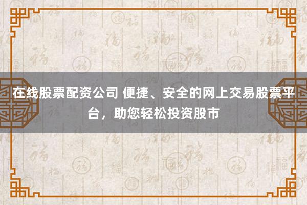 在线股票配资公司 便捷、安全的网上交易股票平台，助您轻松投资股市