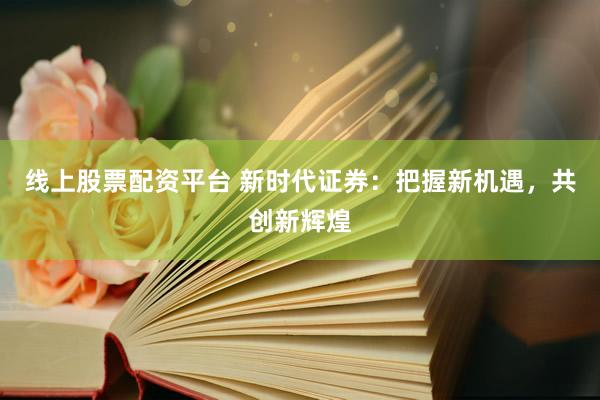 线上股票配资平台 新时代证券：把握新机遇，共创新辉煌