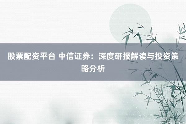 股票配资平台 中信证券：深度研报解读与投资策略分析