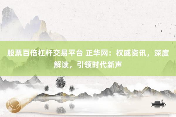 股票百倍杠杆交易平台 正华网：权威资讯，深度解读，引领时代新声