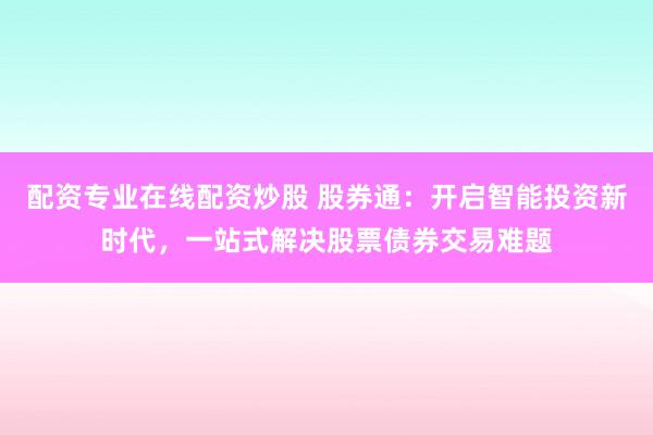 配资专业在线配资炒股 股券通：开启智能投资新时代，一站式解决股票债券交易难题