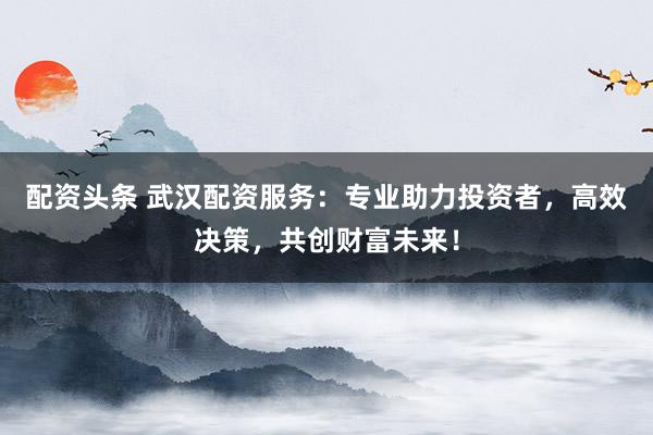 配资头条 武汉配资服务：专业助力投资者，高效决策，共创财富未来！