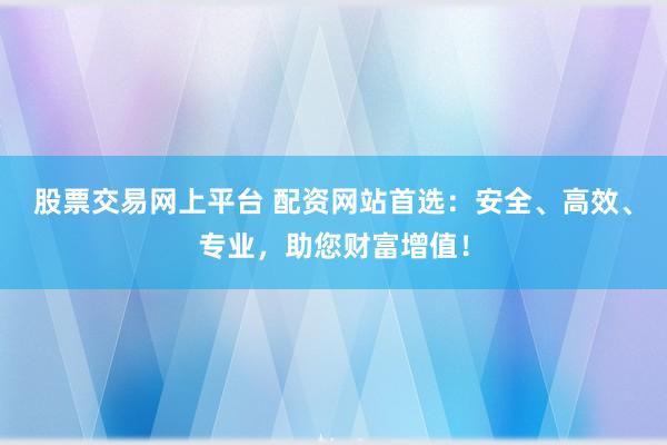 股票交易网上平台 配资网站首选：安全、高效、专业，助您财富增值！
