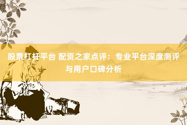 股票杠杆平台 配资之家点评：专业平台深度测评与用户口碑分析