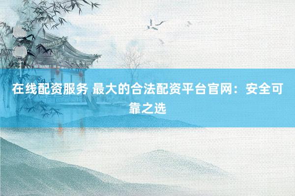 在线配资服务 最大的合法配资平台官网：安全可靠之选