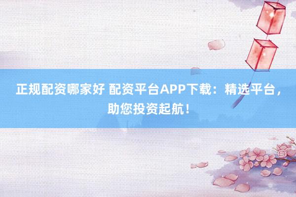正规配资哪家好 配资平台APP下载：精选平台，助您投资起航！