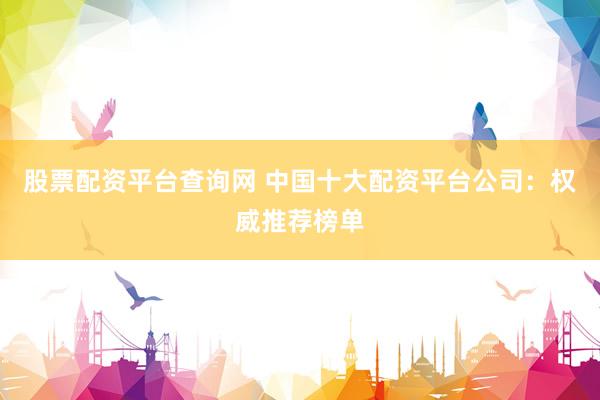股票配资平台查询网 中国十大配资平台公司：权威推荐榜单