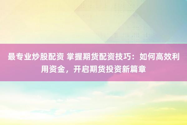 最专业炒股配资 掌握期货配资技巧：如何高效利用资金，开启期货投资新篇章