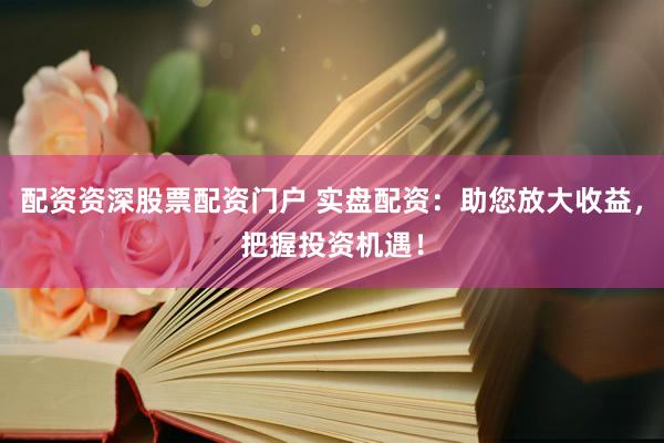配资资深股票配资门户 实盘配资：助您放大收益，把握投资机遇！