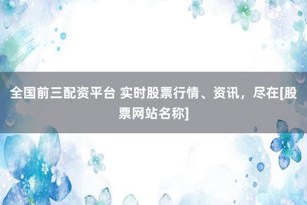 全国前三配资平台 实时股票行情、资讯，尽在[股票网站名称]