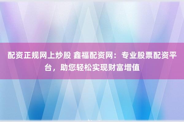 配资正规网上炒股 鑫福配资网：专业股票配资平台，助您轻松实现财富增值