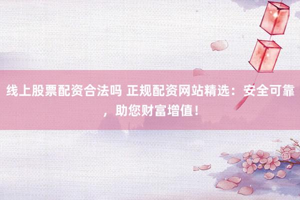 线上股票配资合法吗 正规配资网站精选：安全可靠，助您财富增值！