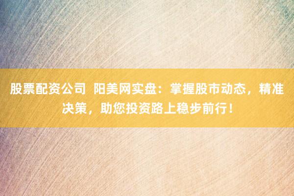 股票配资公司 阳美网实盘:掌握股市动态,精准决策,助您投资路上稳步前行!