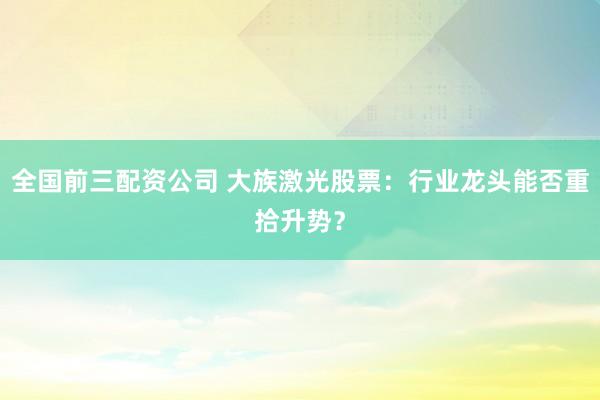 全国前三配资公司 大族激光股票:行业龙头能否重拾升势?