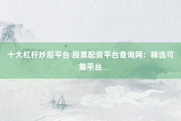 十大杠杆炒股平台 股票配资平台查询网:精选可靠平台