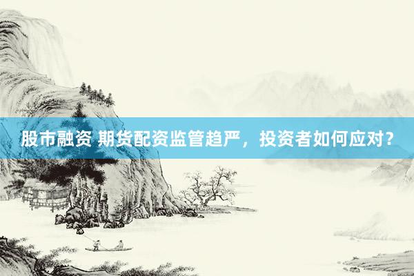 股市融资 期货配资监管趋严，投资者如何应对？
