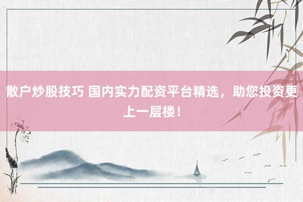散户炒股技巧 国内实力配资平台精选,助您投资更上一层楼!