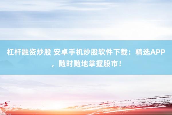 杠杆融资炒股 安卓手机炒股软件下载：精选APP，随时随地掌握股市！