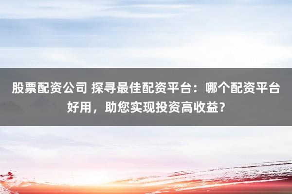 股票配资公司 探寻最佳配资平台:哪个配资平台好用,助您实现投资高收益?