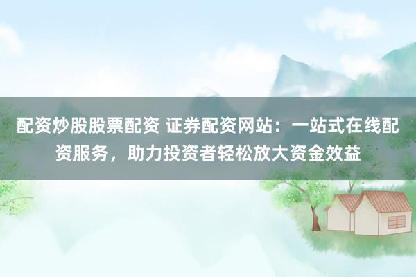 配资炒股股票配资 证券配资网站：一站式在线配资服务，助力投资者轻松放大资金效益