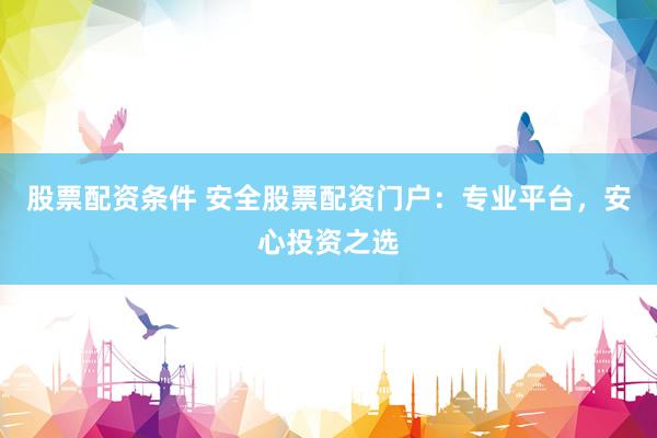 股票配资条件 安全股票配资门户：专业平台，安心投资之选