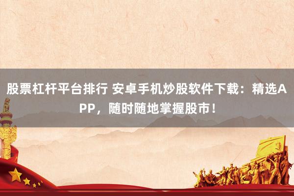 股票杠杆平台排行 安卓手机炒股软件下载：精选APP，随时随地掌握股市！
