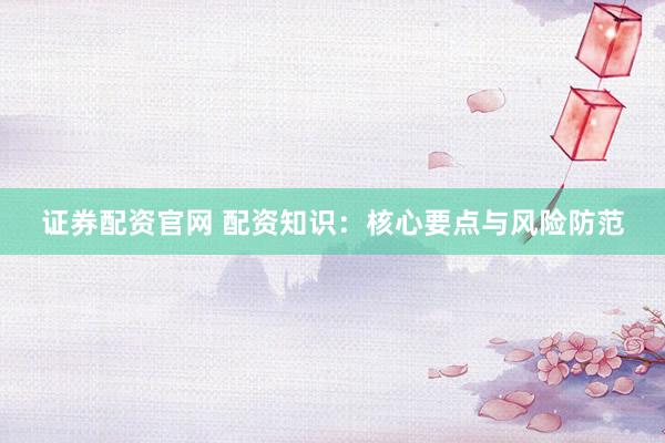 证券配资官网 配资知识：核心要点与风险防范