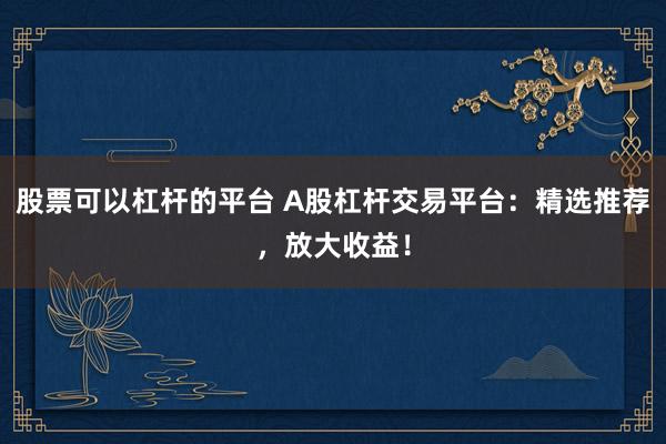 股票可以杠杆的平台 A股杠杆交易平台：精选推荐，放大收益！