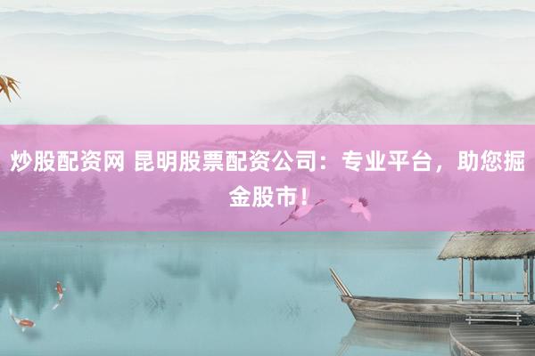 炒股配资网 昆明股票配资公司：专业平台，助您掘金股市！