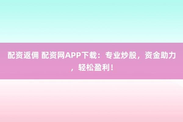 配资返佣 配资网APP下载：专业炒股，资金助力，轻松盈利！