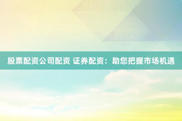 股票配资公司配资 证券配资：助您把握市场机遇