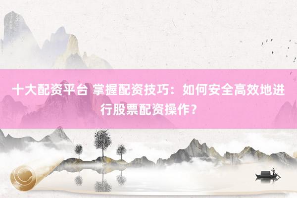 十大配资平台 掌握配资技巧：如何安全高效地进行股票配资操作？