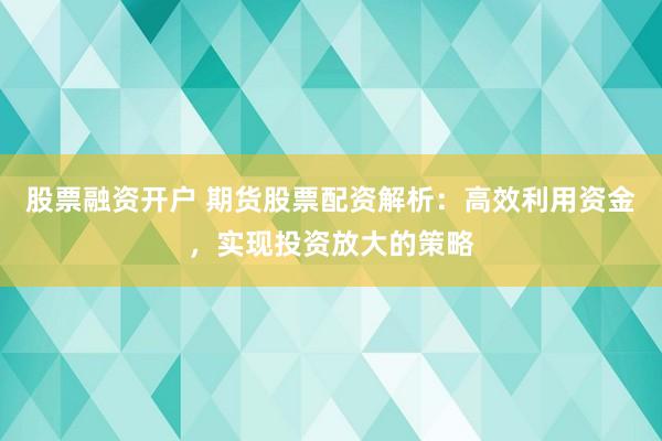 股票融资开户 期货股票配资解析：高效利用资金，实现投资放大的策略