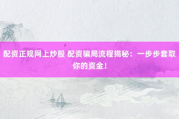 配资正规网上炒股 配资骗局流程揭秘：一步步套取你的资金！