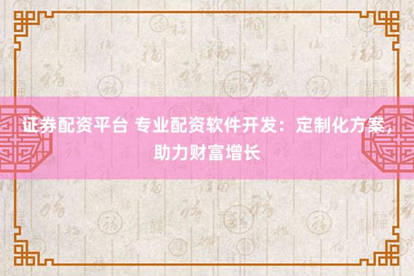 证券配资平台 专业配资软件开发：定制化方案，助力财富增长