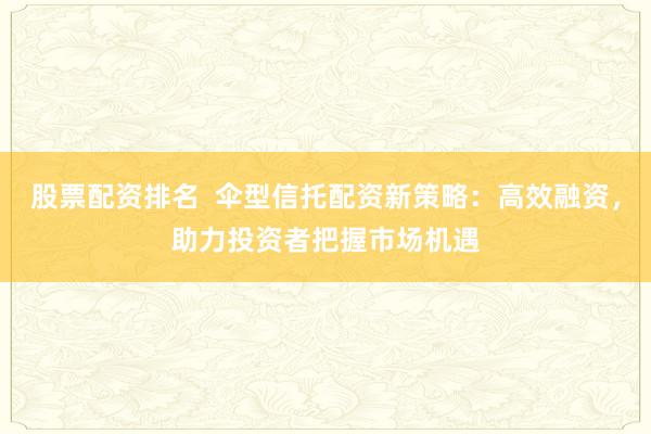 股票配资排名  伞型信托配资新策略：高效融资，助力投资者把握市场机遇