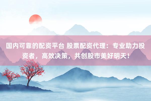 国内可靠的配资平台 股票配资代理：专业助力投资者，高效决策，共创股市美好明天！