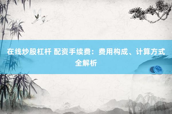 在线炒股杠杆 配资手续费：费用构成、计算方式全解析